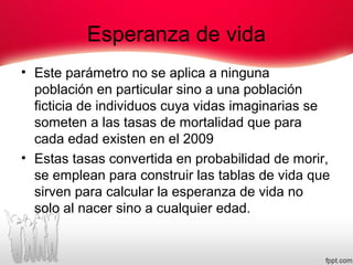 Esperanza de vida
• Este parámetro no se aplica a ninguna
población en particular sino a una población
ficticia de individuos cuya vidas imaginarias se
someten a las tasas de mortalidad que para
cada edad existen en el 2009
• Estas tasas convertida en probabilidad de morir,
se emplean para construir las tablas de vida que
sirven para calcular la esperanza de vida no
solo al nacer sino a cualquier edad.
 