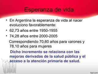 Esperanza de vida
• En Argentina la esperanza de vida al nacer
evoluciono favorablemente:
• 62,73 años entre 1950-1955
• 74,28 años entre 2000-2005
Correspondiendo 70,60 años para varones y
78,10 años para mujeres
Dicho incremento se relaciona con las
mejoras derivadas de la salud pública y el
acceso a la atención primaria de salud.
 