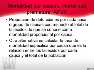 Mortalidad por causas, mortalidad
prematura, APVP
• Proporción de defunciones por cada cusa
o grupo de causas con respecto al total de
fallecidos, lo que se conoce como
mortalidad proporcional por causa.
• Otra alternativa es calcular la tasa de
mortalidad especifica por causa que es la
relación entre los fallecidos por cada
causa y el total de la población
 