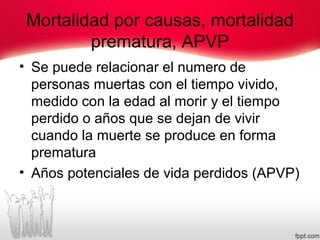 Mortalidad por causas, mortalidad
prematura, APVP
• Se puede relacionar el numero de
personas muertas con el tiempo vivido,
medido con la edad al morir y el tiempo
perdido o años que se dejan de vivir
cuando la muerte se produce en forma
prematura
• Años potenciales de vida perdidos (APVP)
 