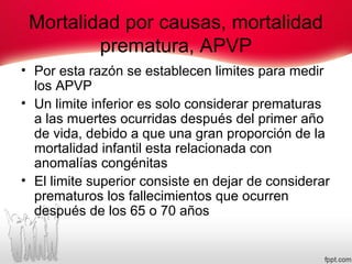 Mortalidad por causas, mortalidad
prematura, APVP
• Por esta razón se establecen limites para medir
los APVP
• Un limite inferior es solo considerar prematuras
a las muertes ocurridas después del primer año
de vida, debido a que una gran proporción de la
mortalidad infantil esta relacionada con
anomalías congénitas
• El limite superior consiste en dejar de considerar
prematuros los fallecimientos que ocurren
después de los 65 o 70 años
 
