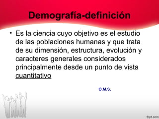 Demografía-definición
• Es la ciencia cuyo objetivo es el estudio
de las poblaciones humanas y que trata
de su dimensión, estructura, evolución y
caracteres generales considerados
principalmente desde un punto de vista
cuantitativo
O.M.S.
 