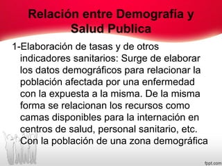 Relación entre Demografía y
Salud Publica
1-Elaboración de tasas y de otros
indicadores sanitarios: Surge de elaborar
los datos demográficos para relacionar la
población afectada por una enfermedad
con la expuesta a la misma. De la misma
forma se relacionan los recursos como
camas disponibles para la internación en
centros de salud, personal sanitario, etc.
Con la población de una zona demográfica
 