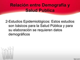 Relación entre Demografía y
Salud Publica
2-Estudios Epidemiológicos: Estos estudios
son básicos para la Salud Pública y para
su elaboración se requieren datos
demográficos
 