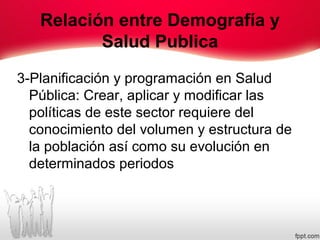 Relación entre Demografía y
Salud Publica
3-Planificación y programación en Salud
Pública: Crear, aplicar y modificar las
políticas de este sector requiere del
conocimiento del volumen y estructura de
la población así como su evolución en
determinados periodos
 