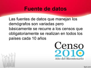 Fuente de datos
Las fuentes de datos que manejan los
demógrafos son variadas pero
básicamente se recurre a los censos que
obligatoriamente se realizan en todos los
países cada 10 años
 