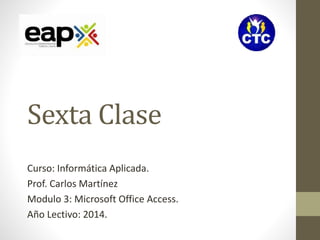 Sexta Clase 
Curso: Informática Aplicada. 
Prof. Carlos Martínez 
Modulo 3: Microsoft Office Access. 
Año Lectivo: 2014. 
 
