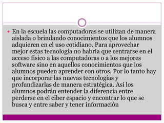  En la escuela las computadoras se utilizan de manera 
aislada o brindando conocimientos que los alumnos 
adquieren en el uso cotidiano. Para aprovechar 
mejor estas tecnología no habría que centrarse en el 
acceso físico a las computadoras o a los mejores 
software sino en aquellos conocimientos que los 
alumnos pueden aprender con otros. Por lo tanto hay 
que incorporar las nuevas tecnologías y 
profundizarlas de manera estratégica. Así los 
alumnos podrán entender la diferencia entre 
perderse en el ciber espacio y encontrar lo que se 
busca y entre saber y tener información 
 