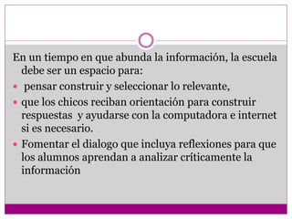 En un tiempo en que abunda la información, la escuela 
debe ser un espacio para: 
 pensar construir y seleccionar lo relevante, 
 que los chicos reciban orientación para construir 
respuestas y ayudarse con la computadora e internet 
si es necesario. 
 Fomentar el dialogo que incluya reflexiones para que 
los alumnos aprendan a analizar críticamente la 
información 
 
