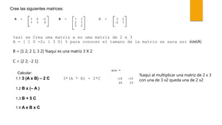 Cree las siguientes matrices:
%asi se Crea uma matriz a es uma matriz de 2 x 3
A = [ 1 0 -2; 1 3 0] % para conocer el tamano de la matriz se saca asi size(A)
B = [1 2; 2 1; 3 2] %aquí es una matriz 3 X 2
C = [2 2; -2 1]
Calcular:
1.1 3 (A x B) – 2 C
1.2 B x (– A )
1.3 B + 5 C
1.4 A x B x C
3*(A * B) - 2*C
%aquí al multiplicar una matriz de 2 x 3
con una de 3 x2 queda una de 2 x2
 