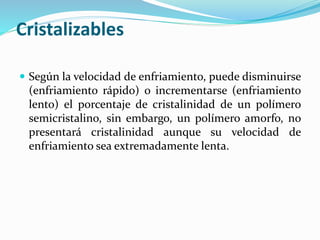 Cristalizables
 Según la velocidad de enfriamiento, puede disminuirse
(enfriamiento rápido) o incrementarse (enfriamiento
lento) el porcentaje de cristalinidad de un polímero
semicristalino, sin embargo, un polímero amorfo, no
presentará cristalinidad aunque su velocidad de
enfriamiento sea extremadamente lenta.
 