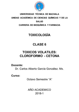 UNIVERSIDAD TÉCNICA DE MACHALA
UNIDAD ACADÉMICA DE CIENCIAS QUÍMICAS Y DE LA
SALUD
CARRERA DE BIOQUÍMICA Y FARMACIA
TOXICOLOGÌA
CLASE 6
TOXICOS VOLATILES:
CLOROFORMO - CETONA
Docente:
Dr. Carlos Alberto García González. Ms.
Curso:
Octavo Semestre “A”
AÑO ACADEMICO
2018-1
 
