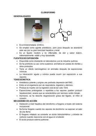 CLOROFORMO
GENERALIDADES
 Es el triclorometano (CHCl3).
 Se empleó como agente anestésico, pero poco después se abandonó
este uso por su gran toxicidad hepática y renal.
 Es un líquido incoloro y no inflamable, de olor y sabor dulzón,
extremadamente volátil y muy liposoluble.
FUENTES DE EXPOSICIÓN
 Disponible como disolvente en laboratorios y en la industria química.
 Se ha prohibido su uso como sustancia aromática en pastas de dientes y
otros productos
 Tiene un efecto carcinogénico en animales después de exposiciones
crónicas.
 La intoxicación aguda y crónica puede ocurrir por exposición a sus
vapores.
TOXICOCINETICA
 Anestésico potente y origina una profunda depresión del SNC.
 Entra en el organismo por vía respiratoria, digestivo y dérmico.
 Produce la muerte con la ingestión oral de tan solo 10ml.
 Exposiciones prolongadas o repetidas a los vapores pueden producir
hepatoxicidad, severa que se característica por necrosis centro lobular.
 Asimismo, se ha descrito degeneración grasa del hígado, el riñón el
corazón.
MECANISMO DE ACCIÓN
 Oxidación a nivel hepático del cloroformo a fosgeno a través del sistema
microsomal.
 Se forma fosgeno cuando los vapores de cloroformo se exponen al calor
de una llama.
 El fosgeno inhalado se convierte en ácido hidroclorhídrico y dióxido de
carbono cuando reacciona con el agua en el alveolo
 El ácido produce edema pulmonar.
 