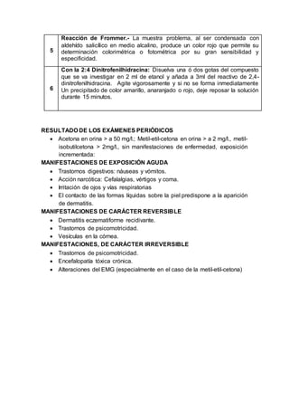 5
Reacción de Frommer.- La muestra problema, al ser condensada con
aldehído salicílico en medio alcalino, produce un color rojo que permite su
determinación colorimétrica o fotométrica por su gran sensibilidad y
especificidad.
6
Con la 2:4 Dinitrofenilhidracina: Disuelva una ó dos gotas del compuesto
que se va investigar en 2 ml de etanol y añada a 3ml del reactivo de 2,4-
dinitrofenilhidracina. Agite vigorosamente y si no se forma inmediatamente
Un precipitado de color amarillo, anaranjado o rojo, deje reposar la solución
durante 15 minutos.
RESULTADO DE LOS EXÁMENES PERIÓDICOS
 Acetona en orina > a 50 mg/l.; Metil-etil-cetona en orina > a 2 mg/l., metil-
isobutilcetona > 2mg/l., sin manifestaciones de enfermedad, exposición
incrementada:
MANIFESTACIONES DE EXPOSICIÓN AGUDA
 Trastornos digestivos: náuseas y vómitos.
 Acción narcótica: Cefalalgias, vértigos y coma.
 Irritación de ojos y vías respiratorias
 El contacto de las formas líquidas sobre la piel predispone a la aparición
de dermatitis.
MANIFESTACIONES DE CARÁCTER REVERSIBLE
 Dermatitis eczematiforme recidivante.
 Trastornos de psicomotricidad.
 Vesículas en la córnea.
MANIFESTACIONES, DE CARÁCTER IRREVERSIBLE
 Trastornos de psicomotricidad.
 Encefalopatía tóxica crónica.
 Alteraciones del EMG (especialmente en el caso de la metil-etil-cetona)
 