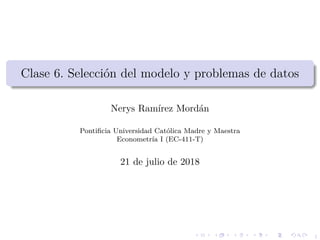 1
Clase 6. Selecci´on del modelo y problemas de datos
Nerys Ram´ırez Mord´an
Pontiﬁcia Universidad Cat´olica Madre y Maestra
Econometr´ıa I (EC-411-T)
21 de julio de 2018
 