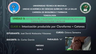 UNIVERSIDAD TÉCNICA DE MACHALA
UNIDAD ACADÉMICA DE CIENCIAS QUÍMICAS Y DE LA SALUD
CARRERA DE BIOQUÍMICA Y FARMACIA
TOXICOLOGÍA
ESTUDIANTE: José David Malacatus Vásconez
DOCENTE: Dr. Carlos García
CURSO: Octavo Semestre
PARALELO: “A”
PERÍODO
2019-1
Intoxicación producida por Cloroformo – Cetonas.
 