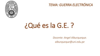 TEMA: GUERRA ELECTRÓNICA
Docente: Angel Alburqueque.
alburqueque@uni.edu.pe
¿Qué es la G.E. ?
 