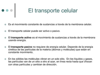 El transporte celular
 Es el movimiento constante de sustancias a través de la membrana celular.
 El transporte celular puede ser activo o pasivo.
 El transporte activo es el movimiento de sustancias a través de la membrana
usando energía.
 El transporte pasivo no requiere de energía celular. Depende de la energía
cinética de las partículas de la materia (átomos y moléculas) que están en
constante movimiento.
 En los sólidos las moléculas vibran en un solo sitio. En los líquidos y gases,
las partículas van de un sitio a otro al azar, en línea recta hasta que chocan
con otras partículas y cambian de dirección.
 