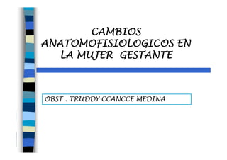 OBST . TRUDDY CCANCCE MEDINA
CAMBIOS
ANATOMOFISIOLOGICOS EN
LA MUJER GESTANTE
 
