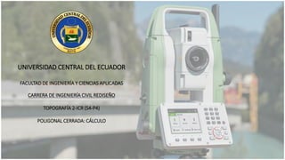 UNIVERSIDAD CENTRAL DEL ECUADOR
FACULTAD DE INGENIERÍA Y CIENCIAS APLICADAS
CARRERA DE INGENIERÍA CIVIL REDISEÑO
TOPOGRAFÍA 2-ICR (S4-P4)
POLIGONAL CERRADA: CÁLCULO
 