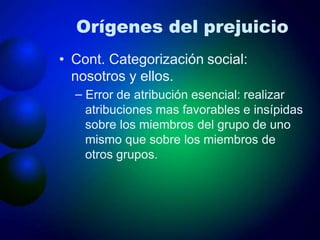 Orígenes del prejuicio
• Cont. Categorización social:
nosotros y ellos.
– Error de atribución esencial: realizar
atribuciones mas favorables e insípidas
sobre los miembros del grupo de uno
mismo que sobre los miembros de
otros grupos.
 