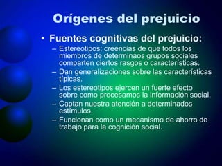 Orígenes del prejuicio
• Fuentes cognitivas del prejuicio:
– Estereotipos: creencias de que todos los
miembros de determinaos grupos sociales
comparten ciertos rasgos o características.
– Dan generalizaciones sobre las características
típicas.
– Los estereotipos ejercen un fuerte efecto
sobre como procesamos la información social.
– Captan nuestra atención a determinados
estímulos.
– Funcionan como un mecanismo de ahorro de
trabajo para la cognición social.
 