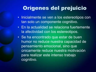 Orígenes del prejuicio
• Inicialmente se ven a los estereotipos con
tan solo un componente cognitivo.
• En la actualidad se relaciona fuertemente
la afectividad con los estereotipos.
• Se ha encontrado que estar de buen
humor no reduce nuestra capacidad de
pensamiento emocional, sino que
únicamente reduce nuestra motivación
para realizar este intenso trabajo
cognitivo.
 