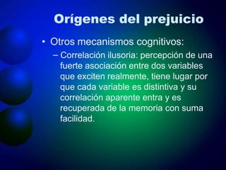Orígenes del prejuicio
• Otros mecanismos cognitivos:
– Correlación ilusoria: percepción de una
fuerte asociación entre dos variables
que exciten realmente, tiene lugar por
que cada variable es distintiva y su
correlación aparente entra y es
recuperada de la memoria con suma
facilidad.
 
