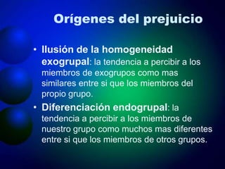 Orígenes del prejuicio
• Ilusión de la homogeneidad
exogrupal: la tendencia a percibir a los
miembros de exogrupos como mas
similares entre si que los miembros del
propio grupo.
• Diferenciación endogrupal: la
tendencia a percibir a los miembros de
nuestro grupo como muchos mas diferentes
entre si que los miembros de otros grupos.
 