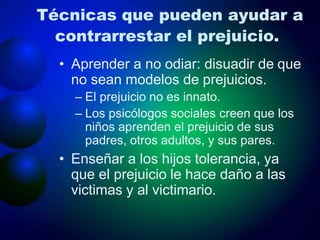 Técnicas que pueden ayudar a
contrarrestar el prejuicio.
• Aprender a no odiar: disuadir de que
no sean modelos de prejuicios.
– El prejuicio no es innato.
– Los psicólogos sociales creen que los
niños aprenden el prejuicio de sus
padres, otros adultos, y sus pares.
• Enseñar a los hijos tolerancia, ya
que el prejuicio le hace daño a las
victimas y al victimario.
 