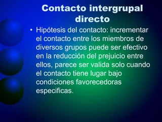 Contacto intergrupal
directo
• Hipótesis del contacto: incrementar
el contacto entre los miembros de
diversos grupos puede ser efectivo
en la reducción del prejuicio entre
ellos, parece ser valida solo cuando
el contacto tiene lugar bajo
condiciones favorecedoras
especificas.
 
