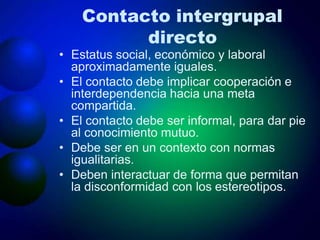 Contacto intergrupal
directo
• Estatus social, económico y laboral
aproximadamente iguales.
• El contacto debe implicar cooperación e
interdependencia hacia una meta
compartida.
• El contacto debe ser informal, para dar pie
al conocimiento mutuo.
• Debe ser en un contexto con normas
igualitarias.
• Deben interactuar de forma que permitan
la disconformidad con los estereotipos.
 