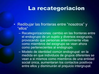 La recategoriacion
• Redibujar las fronteras entre “nosotros” y
“ellos”
– Recategorizaciones: cambio en las fronteras entre
el endogrupo de un sujeto y diversos exogrupos,
provocando que personas anteriormente vitas
como miembros del exogrupo se vean ahora
como pertenecientes al endogrupo.
– Modelo de identidad común endogrupal: en la
medida en que individuos de grupos diferentes se
vean a si mismos como miembros de una entidad
social única, aumentaran los contactos positivos
entre ellos y disminuirán el prejuicio intergrupal.
 