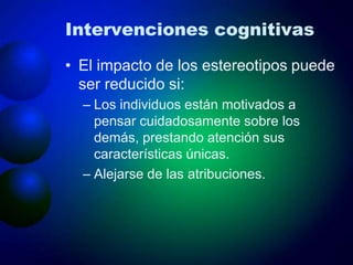 Intervenciones cognitivas
• El impacto de los estereotipos puede
ser reducido si:
– Los individuos están motivados a
pensar cuidadosamente sobre los
demás, prestando atención sus
características únicas.
– Alejarse de las atribuciones.
 