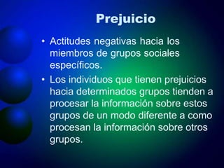 Prejuicio
• Actitudes negativas hacia los
miembros de grupos sociales
específicos.
• Los individuos que tienen prejuicios
hacia determinados grupos tienden a
procesar la información sobre estos
grupos de un modo diferente a como
procesan la información sobre otros
grupos.
 