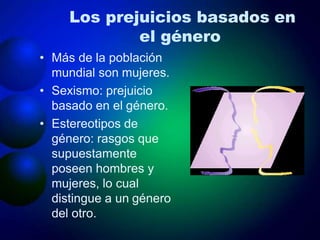 Los prejuicios basados en
el género
• Más de la población
mundial son mujeres.
• Sexismo: prejuicio
basado en el género.
• Estereotipos de
género: rasgos que
supuestamente
poseen hombres y
mujeres, lo cual
distingue a un género
del otro.
 