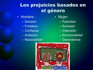 Los prejuicios basados en
el género
• Hombre :
– Decisión
– Fortaleza
– Confianza
– Ambición
– Racionalidad
• Mujer:
– Pasividad
– Sumisión
– Indecisión
– Emocionalidad
– Dependencia
 