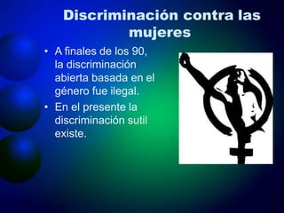 Discriminación contra las
mujeres
• A finales de los 90,
la discriminación
abierta basada en el
género fue ilegal.
• En el presente la
discriminación sutil
existe.
 