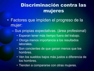 Discriminación contra las
mujeres
• Factores que impiden el progreso de la
mujer:
– Sus propias expectativas. (área profesional)
• Esperan tener más tiempo fuera del trabajo.
• Otorga menos importancia a los resultados
laborales.
• Son concientes de que ganan menos que los
hombres.
• Ven los sueldos bajos más justos a diferencia de
los hombres.
• Tienden a compararse con otras mujeres.
 