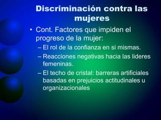 Discriminación contra las
mujeres
• Cont. Factores que impiden el
progreso de la mujer:
– El rol de la confianza en si mismas.
– Reacciones negativas hacia las lideres
femeninas.
– El techo de cristal: barreras artificiales
basadas en prejuicios actitudinales u
organizacionales
 