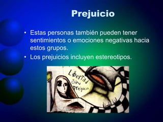 Prejuicio
• Estas personas también pueden tener
sentimientos o emociones negativas hacia
estos grupos.
• Los prejuicios incluyen estereotipos.
 