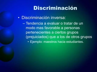 Discriminación
• Discriminación inversa:
– Tendencia a evaluar o tratar de un
modo mas favorable a personas
pertenecientes a ciertos grupos
(prejuiciados) que a los de otros grupos
• Ejemplo: maestros hacia estudiantes.
 