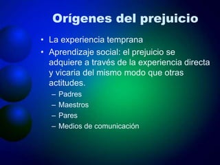 Orígenes del prejuicio
• La experiencia temprana
• Aprendizaje social: el prejuicio se
adquiere a través de la experiencia directa
y vicaria del mismo modo que otras
actitudes.
– Padres
– Maestros
– Pares
– Medios de comunicación
 