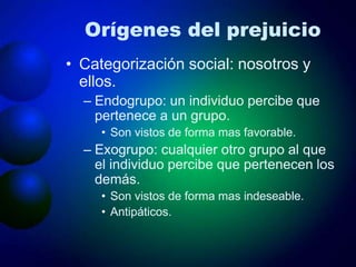 Orígenes del prejuicio
• Categorización social: nosotros y
ellos.
– Endogrupo: un individuo percibe que
pertenece a un grupo.
• Son vistos de forma mas favorable.
– Exogrupo: cualquier otro grupo al que
el individuo percibe que pertenecen los
demás.
• Son vistos de forma mas indeseable.
• Antipáticos.
 