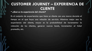 CUSTOMER JOURNEY – EXPERIENCIA DE
CLIENTE
• ¿Qué es la experiencia del cliente?
Es el conjunto de experiencias que tiene un cliente con una marca durante el
tiempo en el que haya una relación de servicio. Mientras mejor sea la
experiencia del cliente, mayor es la probabilidad de incrementar la
retención de los clientes, generar nuevos leads, incrementar el ticket
promedio, etc.
 