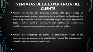 VENTAJAS DE LA EXPERIENCIA DEL
CLIENTE
• Aumento de clientes: Las empresas exitosas están aprovechando su
presencia en redes sociales para fomentar la confianza de los clientes. Se
están asegurando de que los consumidores tengan una gran experiencia
desde el primer punto de contacto. Y están tratando de construir una
relación a largo plazo para obtener recomendaciones sólidas.
• Aumento del compromiso del cliente: Los consumidores confían en las
empresas que ya conocen, y su participación fomenta las interacciones y
crea relaciones mutuamente beneficiosas.
• .
 