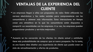 VENTAJAS DE LA EXPERIENCIA DEL
CLIENTE
• Las empresas llegan a ellos con propuestas de valor. Están utilizando los
correos electrónicos y las redes sociales para comprometerse con los
consumidores y obtener más información. Estas interacciones en tiempo
crean una atmósfera en la que los consumidores están dispuestos a
compartir sus necesidades con las empresas. A su vez, las empresas pueden
proporcionar productos y servicios mejorados.
• Aumento en las conversión de los clientes: Un cliente actual y satisfecho
tiene más probabilidades de comprar que un nuevo prospecto. Por lo tanto,
es una buena idea diseñar una experiencia de cliente que pueda crear un
ciclo de retroalimentación y ofertas de productos.
 