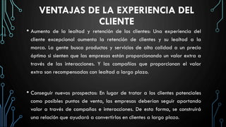 VENTAJAS DE LA EXPERIENCIA DEL
CLIENTE
• Aumento de la lealtad y retención de los clientes: Una experiencia del
cliente excepcional aumenta la retención de clientes y su lealtad a la
marca. La gente busca productos y servicios de alta calidad a un precio
óptimo si sienten que las empresas están proporcionando un valor extra a
través de las interacciones. Y las compañías que proporcionan el valor
extra son recompensadas con lealtad a largo plazo.
• Conseguir nuevos prospectos: En lugar de tratar a los clientes potenciales
como posibles puntos de venta, las empresas deberían seguir aportando
valor a través de campañas e interacciones. De esta forma, se construirá
una relación que ayudará a convertirlos en clientes a largo plazo.
 