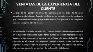 VENTAJAS DE LA EXPERIENCIA DEL
CLIENTE
• Mejora de la gestión de crisis: La confianza es un pilar de la gran
experiencia del cliente. Cuando confían en un negocio, es más probable
que comuniquen cualquier queja directamente. Esto permite a la compañía
manejar la reputación de marca.
• Reducción del costo del servicio y la comercialización: Un enfoque centrado
en el customer experience puede tener puntos de control incorporados que
ayuden a las empresas a adoptar un enfoque de comercialización más
centrado en el cliente. Las empresas recopilan datos, hacen análisis de
negocios y comprenden la dinámica del mercado. Esto reduce los costos,
mientras que aumenta las ventas y la satisfacción del cliente.
 
