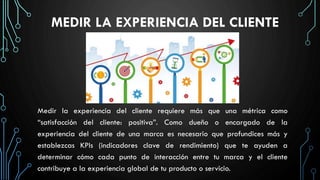 MEDIR LA EXPERIENCIA DEL CLIENTE
Medir la experiencia del cliente requiere más que una métrica como
“satisfacción del cliente: positiva”. Como dueño o encargado de la
experiencia del cliente de una marca es necesario que profundices más y
establezcas KPIs (indicadores clave de rendimiento) que te ayuden a
determinar cómo cada punto de interacción entre tu marca y el cliente
contribuye a la experiencia global de tu producto o servicio.
 